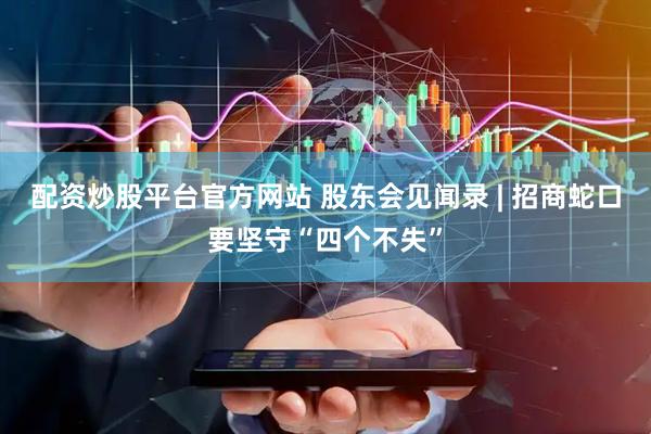配资炒股平台官方网站 股东会见闻录 | 招商蛇口要坚守“四个不失”