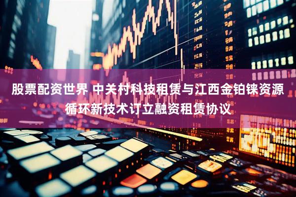股票配资世界 中关村科技租赁与江西金铂铼资源循环新技术订立融资租赁协议