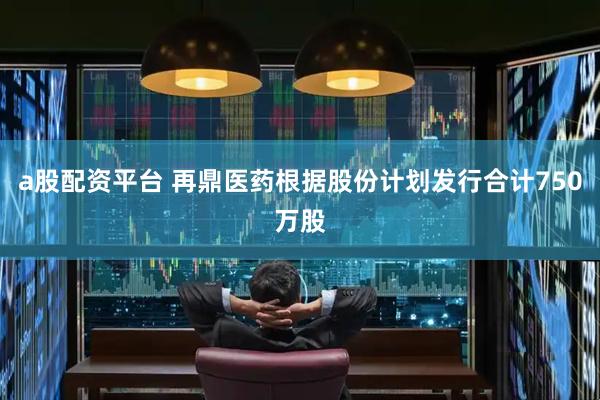 a股配资平台 再鼎医药根据股份计划发行合计750万股