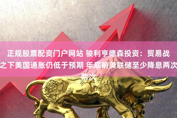 正规股票配资门户网站 骏利亨德森投资：贸易战之下美国通胀仍低于预期 年底前美联储至少降息两次