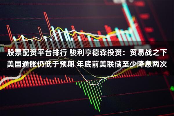 股票配资平台排行 骏利亨德森投资：贸易战之下美国通胀仍低于预期 年底前美联储至少降息两次