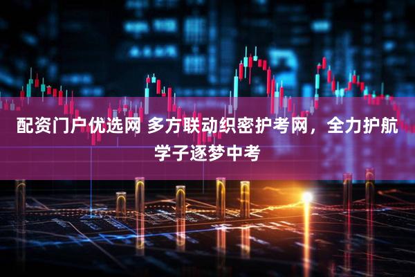 配资门户优选网 多方联动织密护考网，全力护航学子逐梦中考