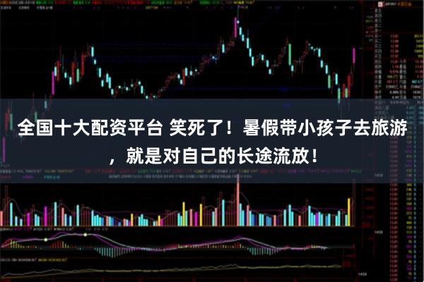 全国十大配资平台 笑死了！暑假带小孩子去旅游，就是对自己的长途流放！