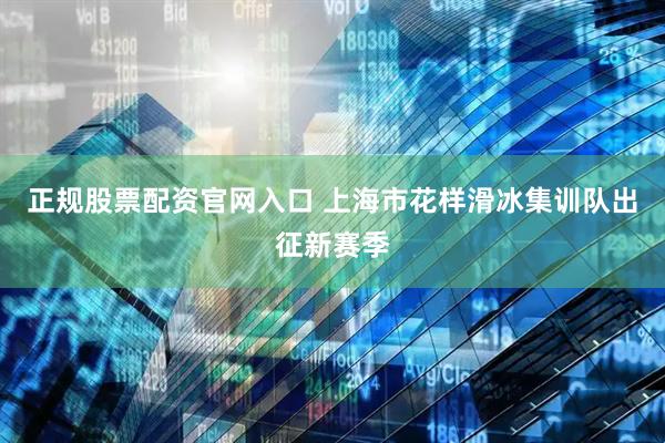 正规股票配资官网入口 上海市花样滑冰集训队出征新赛季
