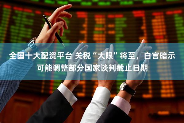 全国十大配资平台 关税“大限”将至，白宫暗示可能调整部分国家谈判截止日期