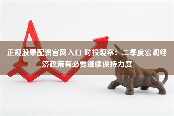 正规股票配资官网入口 时报观察：二季度宏观经济政策有必要继续保持力度