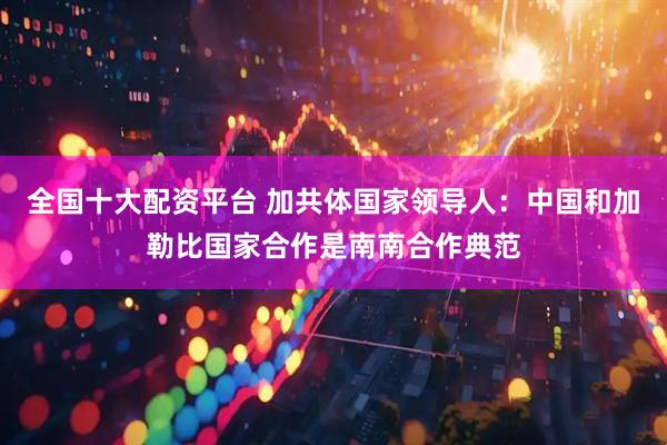 全国十大配资平台 加共体国家领导人：中国和加勒比国家合作是南南合作典范