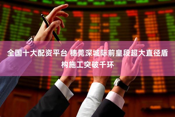全国十大配资平台 穗莞深城际前皇段超大直径盾构施工突破千环