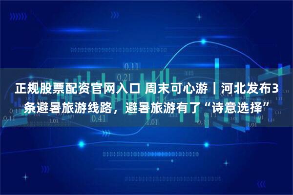 正规股票配资官网入口 周末可心游｜河北发布3条避暑旅游线路，避暑旅游有了“诗意选择”
