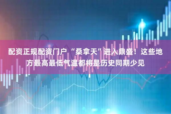 配资正规配资门户 “桑拿天”进入鼎盛！这些地方最高最低气温都将是历史同期少见