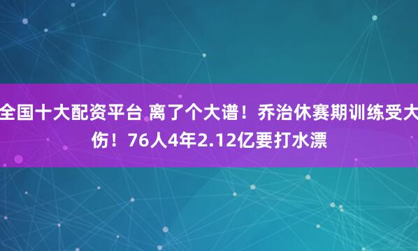 全国十大配资平台 离了个大谱！乔治休赛期训练受大伤！76人4年2.12亿要打水漂