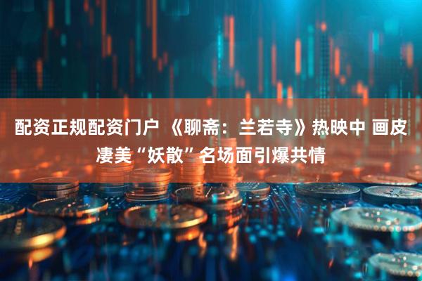 配资正规配资门户 《聊斋：兰若寺》热映中 画皮凄美“妖散”名场面引爆共情