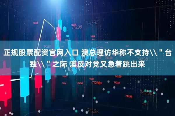正规股票配资官网入口 澳总理访华称不支持\＂台独\＂之际 澳反对党又急着跳出来