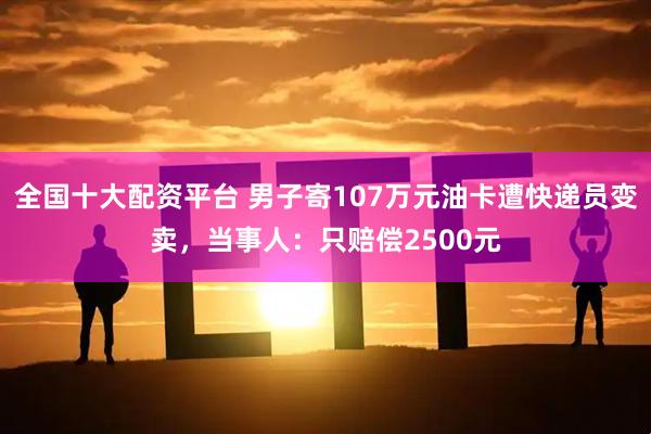 全国十大配资平台 男子寄107万元油卡遭快递员变卖，当事人：只赔偿2500元