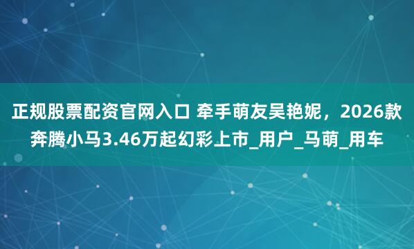 正规股票配资官网入口 牵手萌友吴艳妮，2026款奔腾小马3.46万起幻彩上市_用户_马萌_用车