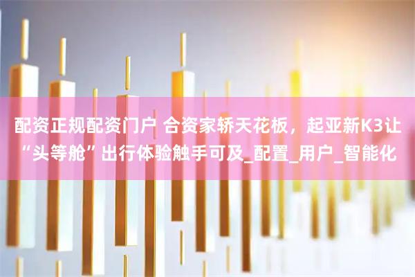 配资正规配资门户 合资家轿天花板，起亚新K3让“头等舱”出行体验触手可及_配置_用户_智能化