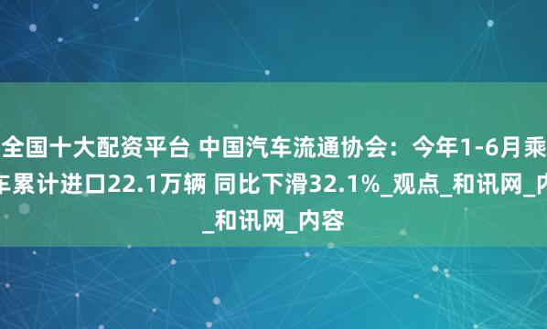 全国十大配资平台 中国汽车流通协会：今年1-6月乘用车累计进口22.1万辆 同比下滑32.1%_观点_和讯网_内容