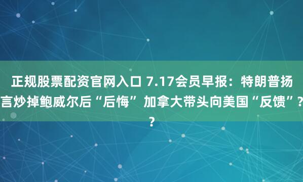 正规股票配资官网入口 7.17会员早报：特朗普扬言炒掉鲍威尔后“后悔” 加拿大带头向美国“反馈”？