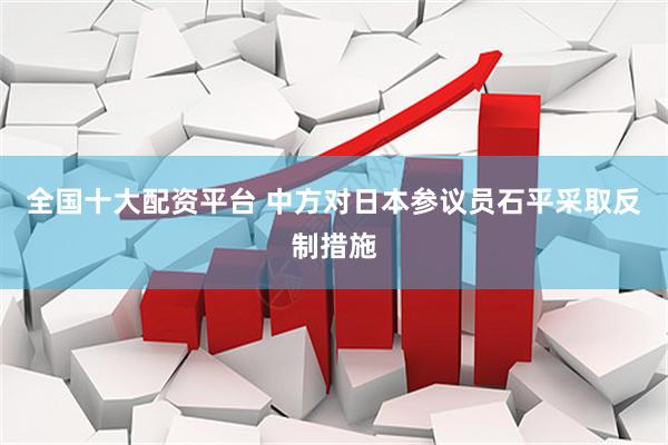 全国十大配资平台 中方对日本参议员石平采取反制措施