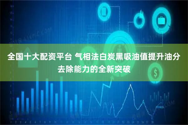 全国十大配资平台 气相法白炭黑吸油值提升油分去除能力的全新突破