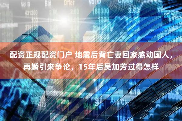 配资正规配资门户 地震后背亡妻回家感动国人，再婚引来争论，15年后吴加芳过得怎样