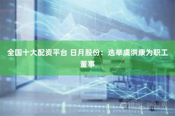 全国十大配资平台 日月股份：选举虞洪康为职工董事