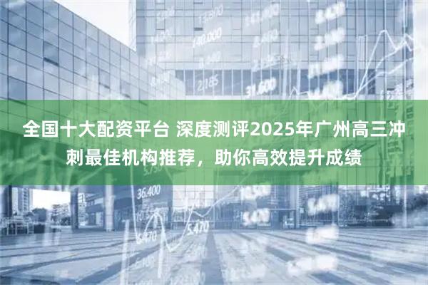 全国十大配资平台 深度测评2025年广州高三冲刺最佳机构推荐，助你高效提升成绩