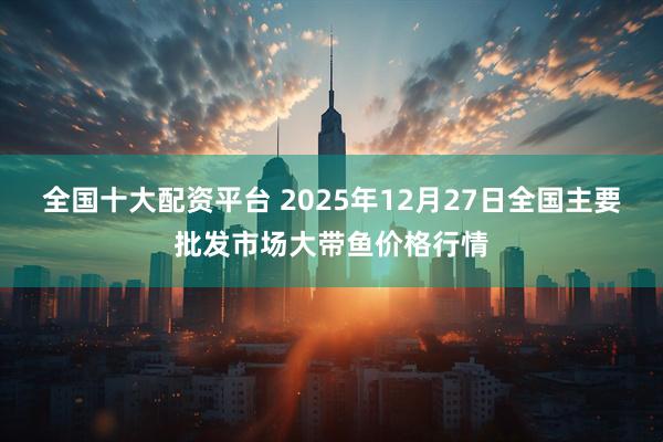 全国十大配资平台 2025年12月27日全国主要批发市场大带鱼价格行情