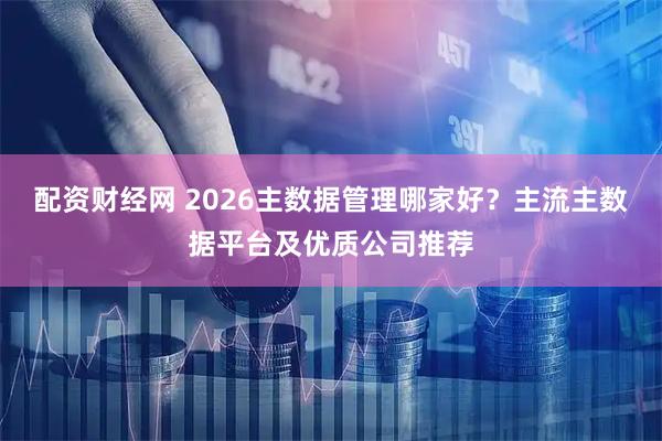 配资财经网 2026主数据管理哪家好？主流主数据平台及优质公司推荐