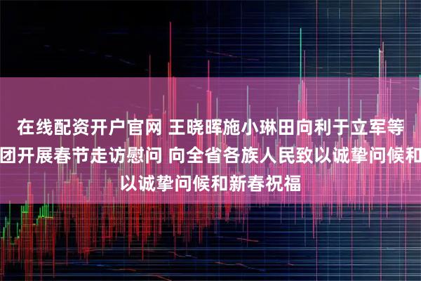 在线配资开户官网 王晓晖施小琳田向利于立军等省领导率团开展春节走访慰问 向全省各族人民致以诚挚问候和新春祝福