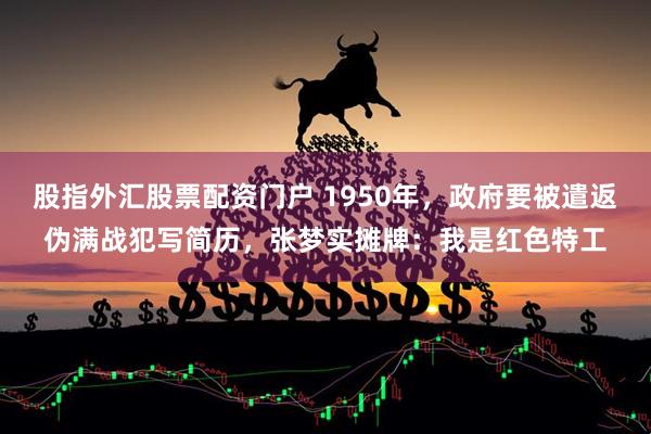 股指外汇股票配资门户 1950年，政府要被遣返伪满战犯写简历，张梦实摊牌：我是红色特工
