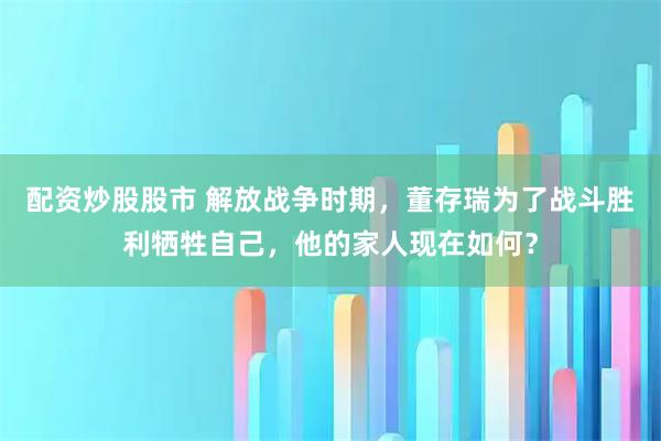 配资炒股股市 解放战争时期，董存瑞为了战斗胜利牺牲自己，他的家人现在如何？