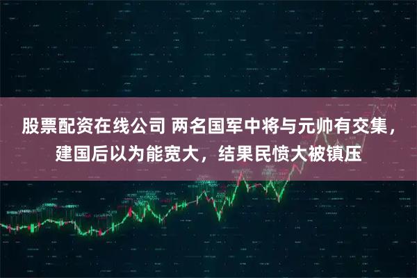 股票配资在线公司 两名国军中将与元帅有交集，建国后以为能宽大，结果民愤大被镇压