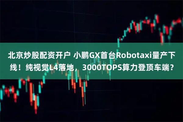 北京炒股配资开户 小鹏GX首台Robotaxi量产下线！纯视觉L4落地，3000TOPS算力登顶车端？
