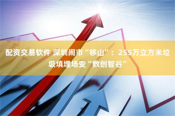 配资交易软件 深圳闹市“移山”：255万立方米垃圾填埋场变“数创智谷”