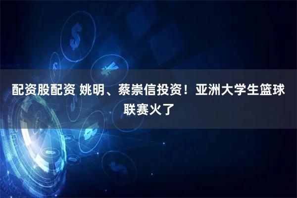 配资股配资 姚明、蔡崇信投资！亚洲大学生篮球联赛火了