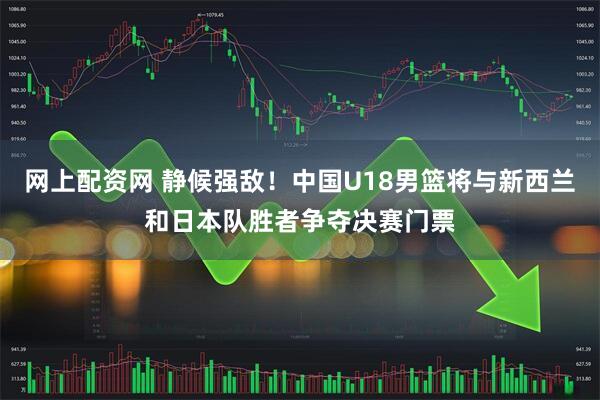 网上配资网 静候强敌！中国U18男篮将与新西兰和日本队胜者争夺决赛门票