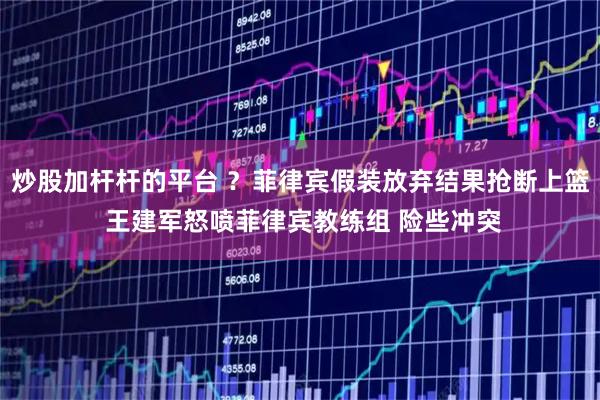 炒股加杆杆的平台 ？菲律宾假装放弃结果抢断上篮 王建军怒喷菲律宾教练组 险些冲突