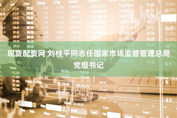 现货配资网 刘桂平同志任国家市场监督管理总局党组书记