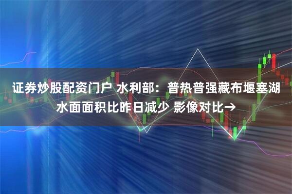 证券炒股配资门户 水利部：普热普强藏布堰塞湖水面面积比昨日减少 影像对比→