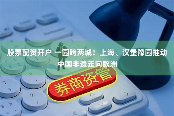股票配资开户 一园跨两城！上海、汉堡豫园推动中国非遗走向欧洲
