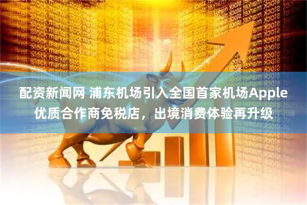 配资新闻网 浦东机场引入全国首家机场Apple优质合作商免税店，出境消费体验再升级