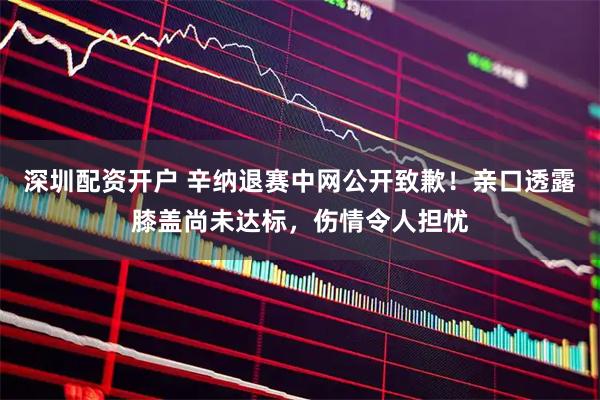 深圳配资开户 辛纳退赛中网公开致歉！亲口透露膝盖尚未达标，伤情令人担忧